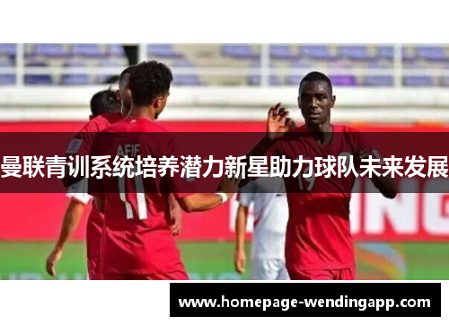 曼联青训系统培养潜力新星助力球队未来发展 曼联青训系统培养潜力新星助力球队未来发展
