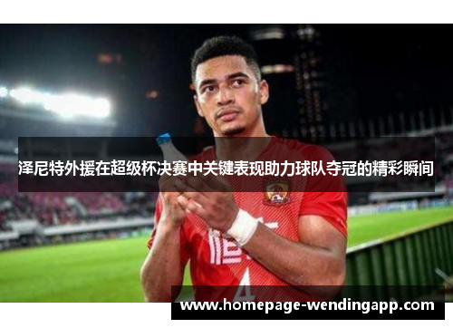 泽尼特外援在超级杯决赛中关键表现助力球队夺冠的精彩瞬间