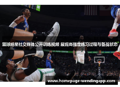 篮球明星社交媒体公开训练视频 展现高强度练习过程与备战状态